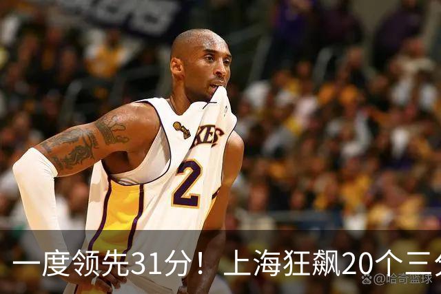 一度领先31分！上海狂飙20个三分打崩广东防线 卢伟末节放水还3-17