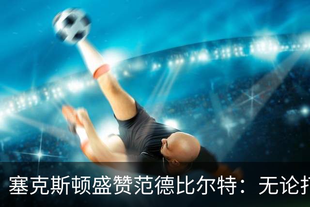塞克斯顿盛赞范德比尔特：无论打0分钟还是48分钟，他始终是那个人