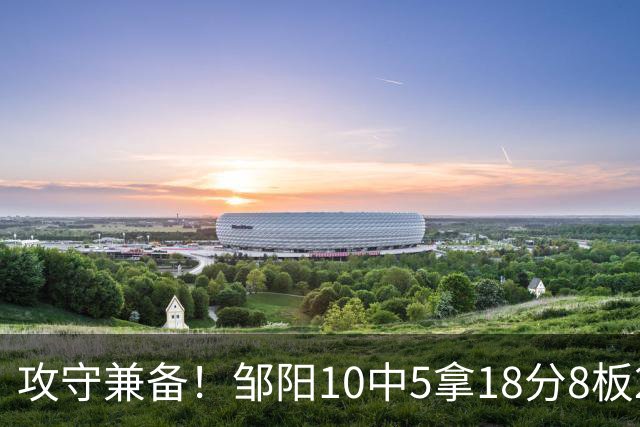攻守兼备！邹阳10中5拿18分8板2帽1断 正负值+13
