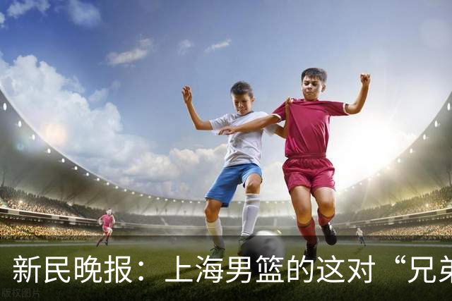新民晚报：上海男篮的这对“兄弟”回来了！