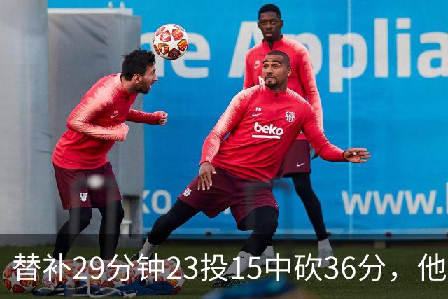 替补29分钟23投15中砍36分，他手撕旧主