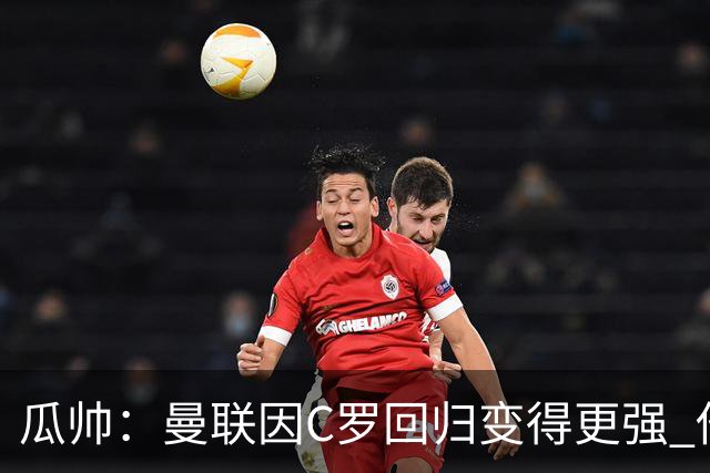 瓜帅：曼联因C罗回归变得更强 他就是进球机器