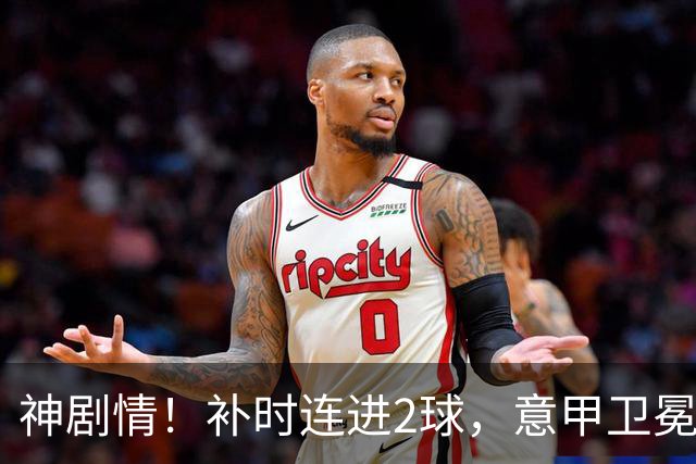神剧情！补时连进2球，意甲卫冕冠军奇迹逆袭，德赫亚不敢相信