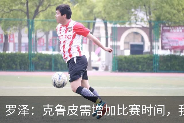 罗泽：克鲁皮需增加比赛时间，我很高兴他能回来