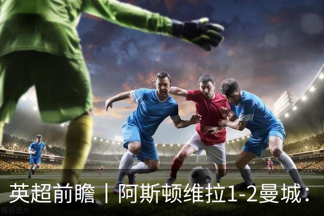 英超前瞻丨阿斯顿维拉1-2曼城：英超全胜的领头羊，碰到苦主了